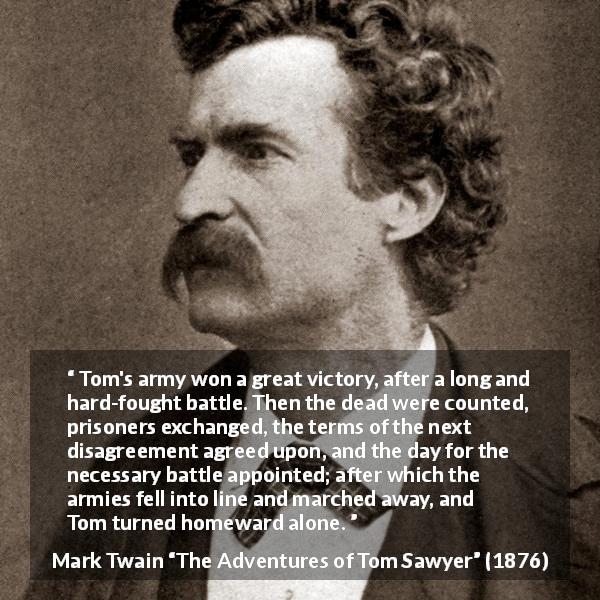 Mark Twain quote about victory from The Adventures of Tom Sawyer - Tom's army won a great victory, after a long and hard-fought battle. Then the dead were counted, prisoners exchanged, the terms of the next disagreement agreed upon, and the day for the necessary battle appointed; after which the armies fell into line and marched away, and Tom turned homeward alone.