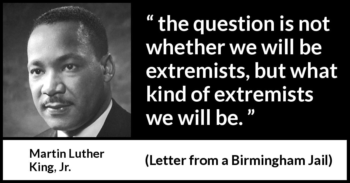 Martin Luther King, Jr. quote about activism from Letter from a Birmingham Jail - the question is not whether we will be extremists, but what kind of extremists we will be.