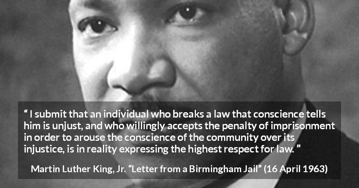 Martin Luther King, Jr. quote about conscience from Letter from a Birmingham Jail - I submit that an individual who breaks a law that conscience tells him is unjust, and who willingly accepts the penalty of imprisonment in order to arouse the conscience of the community over its injustice, is in reality expressing the highest respect for law.