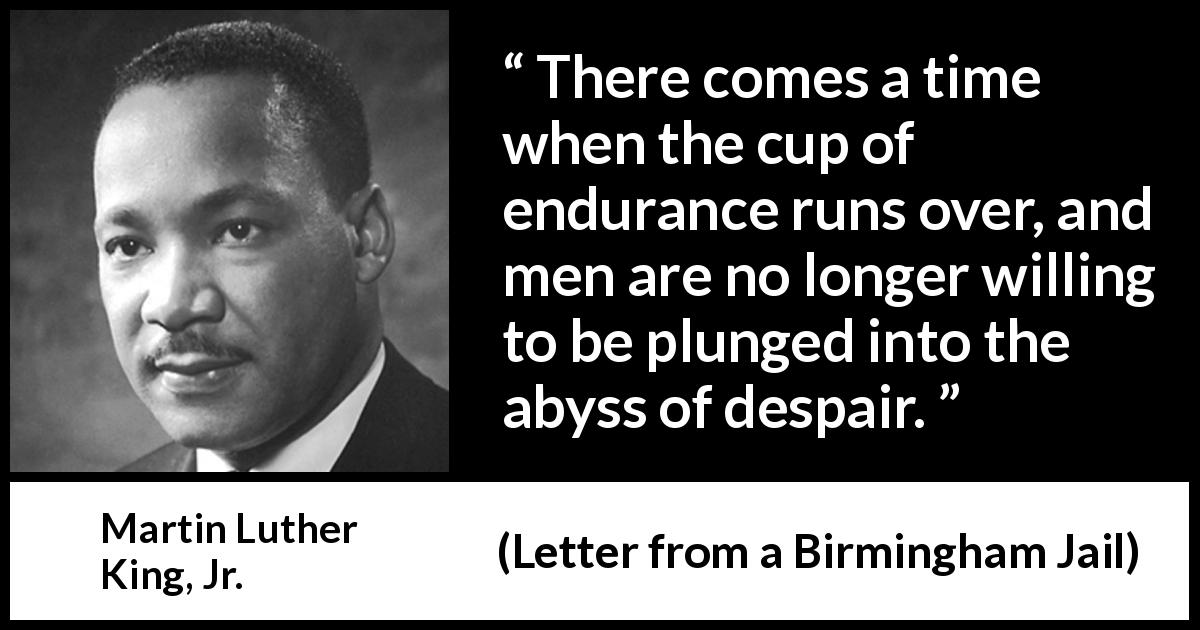 Martin Luther King, Jr. quote about despair from Letter from a Birmingham Jail - There comes a time when the cup of endurance runs over, and men are no longer willing to be plunged into the abyss of despair.
