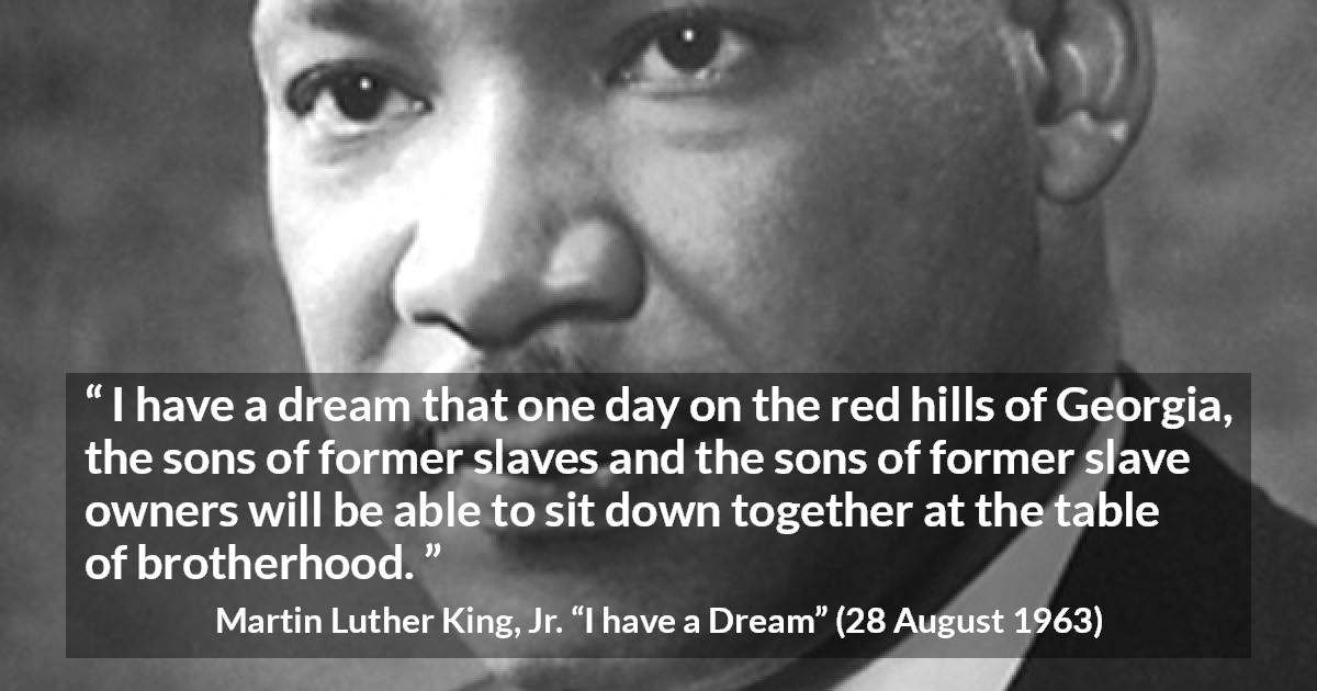 Martin Luther King, Jr. quote about dream from I have a Dream - I have a dream that one day on the red hills of Georgia, the sons of former slaves and the sons of former slave owners will be able to sit down together at the table of brotherhood.