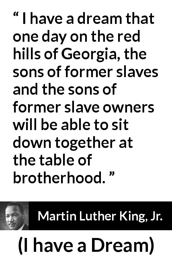 Martin Luther King, Jr. quote about dream from I have a Dream - I have a dream that one day on the red hills of Georgia, the sons of former slaves and the sons of former slave owners will be able to sit down together at the table of brotherhood.