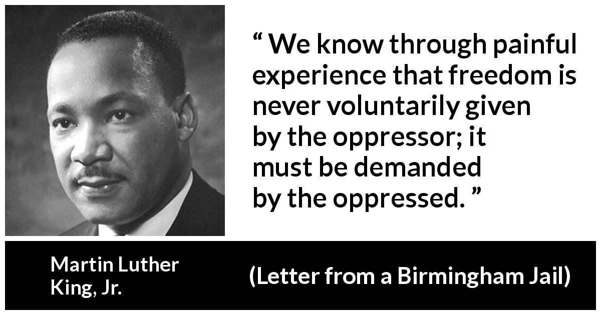 Martin Luther King, Jr. quote about fight from Letter from a Birmingham Jail - We know through painful experience that freedom is never voluntarily given by the oppressor; it must be demanded by the oppressed.