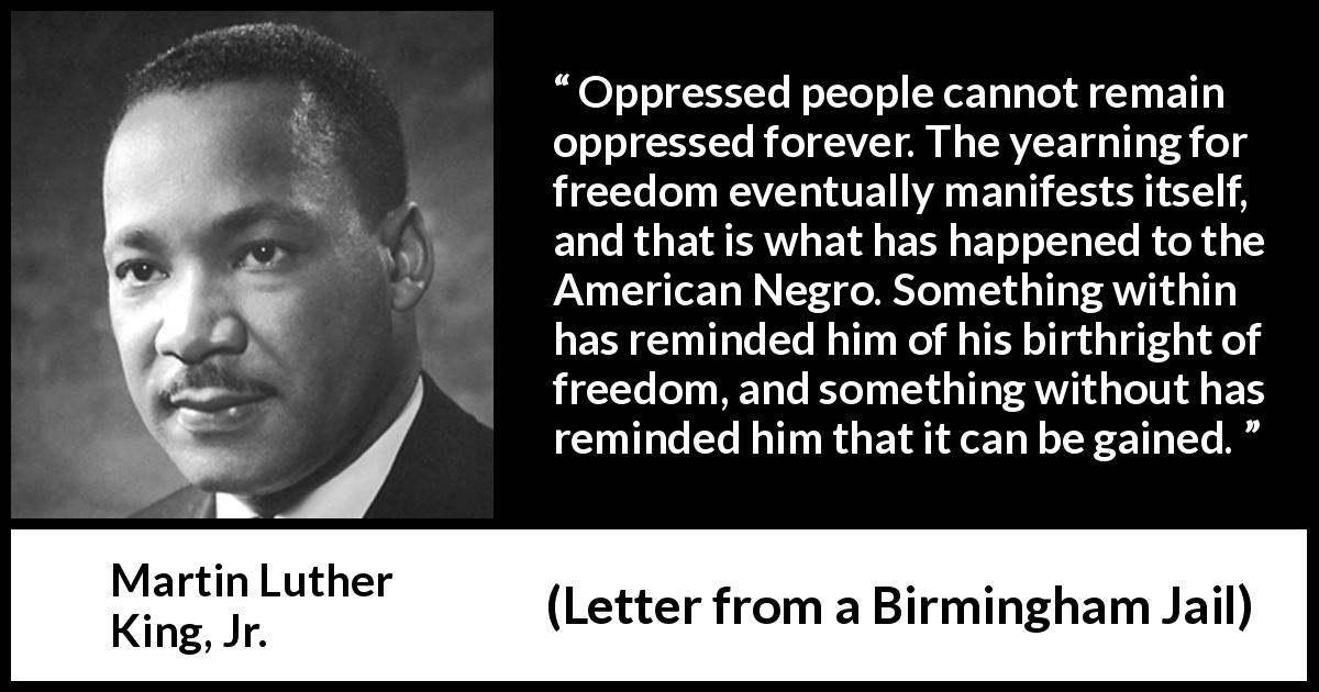 Martin Luther King, Jr. quote about freedom from Letter from a Birmingham Jail - Oppressed people cannot remain oppressed forever. The yearning for freedom eventually manifests itself, and that is what has happened to the American Negro. Something within has reminded him of his birthright of freedom, and something without has reminded him that it can be gained.