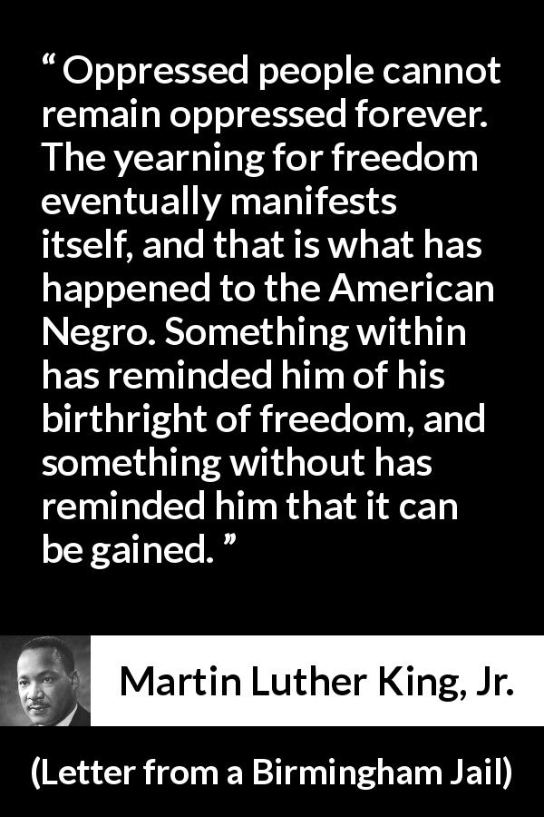 Martin Luther King, Jr. quote about freedom from Letter from a Birmingham Jail - Oppressed people cannot remain oppressed forever. The yearning for freedom eventually manifests itself, and that is what has happened to the American Negro. Something within has reminded him of his birthright of freedom, and something without has reminded him that it can be gained.