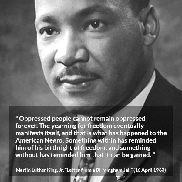 Martin Luther King, Jr. quote about freedom from Letter from a Birmingham Jail - Oppressed people cannot remain oppressed forever. The yearning for freedom eventually manifests itself, and that is what has happened to the American Negro. Something within has reminded him of his birthright of freedom, and something without has reminded him that it can be gained.