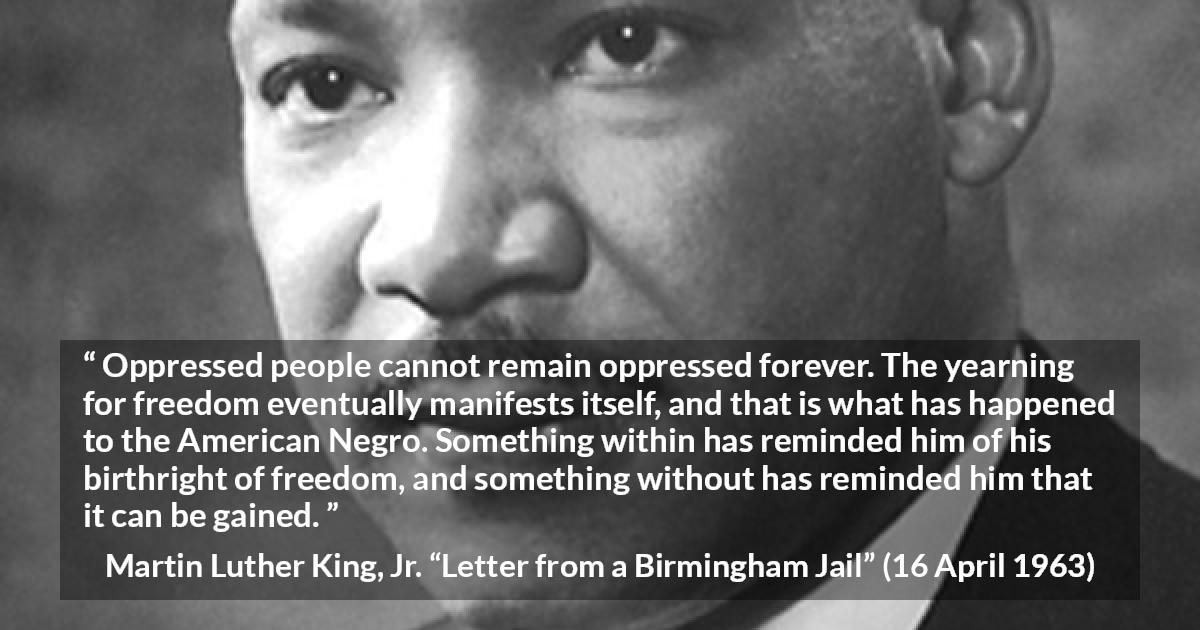 Martin Luther King, Jr. quote about freedom from Letter from a Birmingham Jail - Oppressed people cannot remain oppressed forever. The yearning for freedom eventually manifests itself, and that is what has happened to the American Negro. Something within has reminded him of his birthright of freedom, and something without has reminded him that it can be gained.