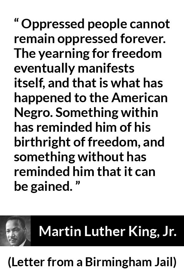 Martin Luther King, Jr. quote about freedom from Letter from a Birmingham Jail - Oppressed people cannot remain oppressed forever. The yearning for freedom eventually manifests itself, and that is what has happened to the American Negro. Something within has reminded him of his birthright of freedom, and something without has reminded him that it can be gained.