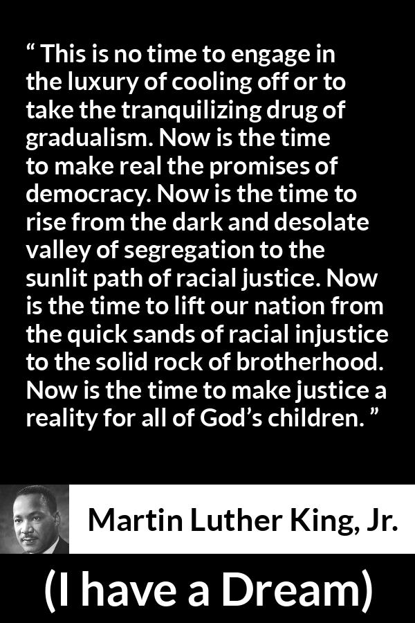 Martin Luther King, Jr. quote about justice from I have a Dream - This is no time to engage in the luxury of cooling off or to take the tranquilizing drug of gradualism. Now is the time to make real the promises of democracy. Now is the time to rise from the dark and desolate valley of segregation to the sunlit path of racial justice. Now is the time to lift our nation from the quick sands of racial injustice to the solid rock of brotherhood. Now is the time to make justice a reality for all of God’s children.