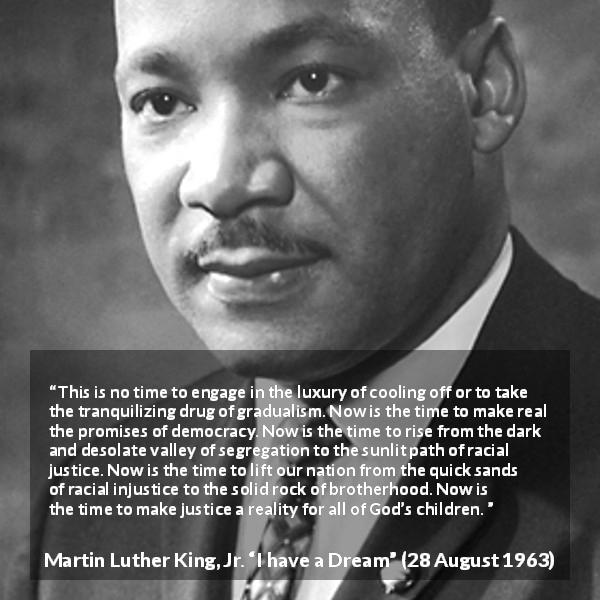 Martin Luther King, Jr. quote about justice from I have a Dream - This is no time to engage in the luxury of cooling off or to take the tranquilizing drug of gradualism. Now is the time to make real the promises of democracy. Now is the time to rise from the dark and desolate valley of segregation to the sunlit path of racial justice. Now is the time to lift our nation from the quick sands of racial injustice to the solid rock of brotherhood. Now is the time to make justice a reality for all of God’s children.