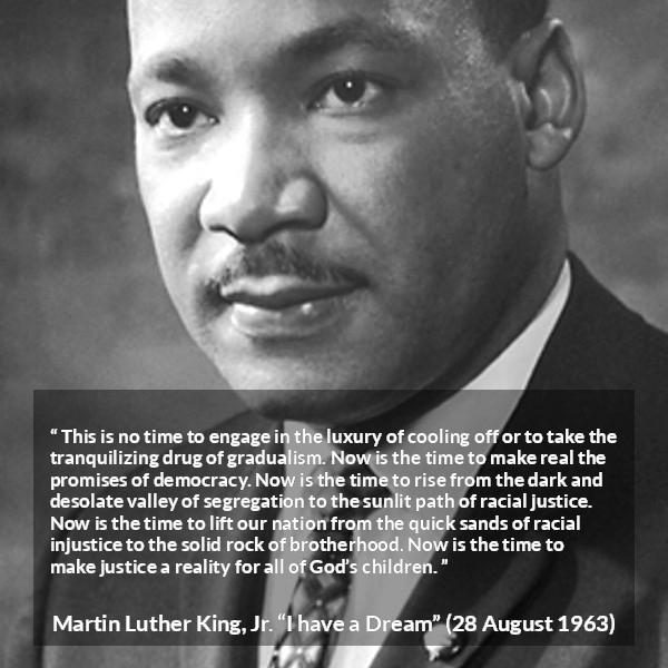 Martin Luther King, Jr. quote about justice from I have a Dream - This is no time to engage in the luxury of cooling off or to take the tranquilizing drug of gradualism. Now is the time to make real the promises of democracy. Now is the time to rise from the dark and desolate valley of segregation to the sunlit path of racial justice. Now is the time to lift our nation from the quick sands of racial injustice to the solid rock of brotherhood. Now is the time to make justice a reality for all of God’s children.