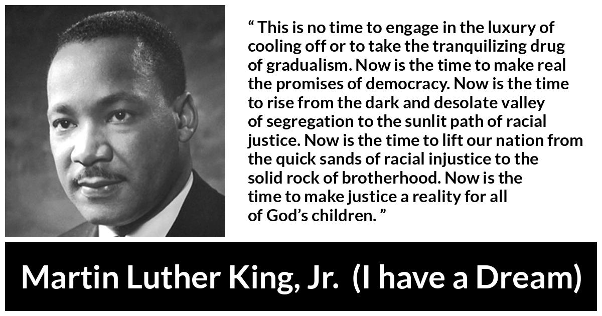 Martin Luther King, Jr. quote about justice from I have a Dream - This is no time to engage in the luxury of cooling off or to take the tranquilizing drug of gradualism. Now is the time to make real the promises of democracy. Now is the time to rise from the dark and desolate valley of segregation to the sunlit path of racial justice. Now is the time to lift our nation from the quick sands of racial injustice to the solid rock of brotherhood. Now is the time to make justice a reality for all of God’s children.