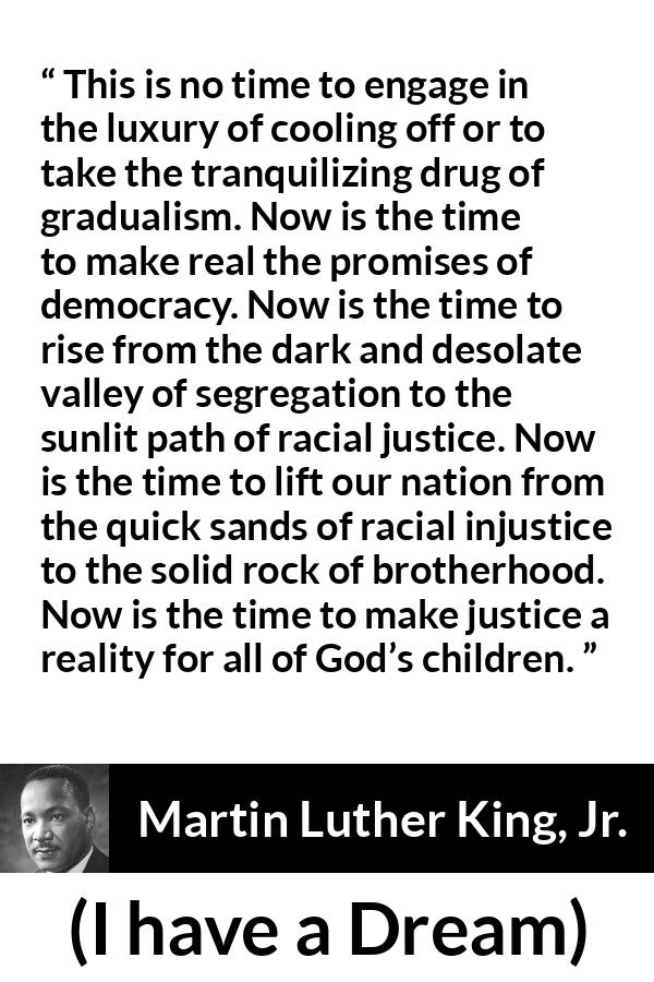 Martin Luther King, Jr. quote about justice from I have a Dream - This is no time to engage in the luxury of cooling off or to take the tranquilizing drug of gradualism. Now is the time to make real the promises of democracy. Now is the time to rise from the dark and desolate valley of segregation to the sunlit path of racial justice. Now is the time to lift our nation from the quick sands of racial injustice to the solid rock of brotherhood. Now is the time to make justice a reality for all of God’s children.