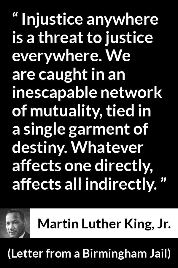 Martin Luther King, Jr. quote about justice from Letter from a Birmingham Jail - Injustice anywhere is a threat to justice everywhere. We are caught in an inescapable network of mutuality, tied in a single garment of destiny. Whatever affects one directly, affects all indirectly.