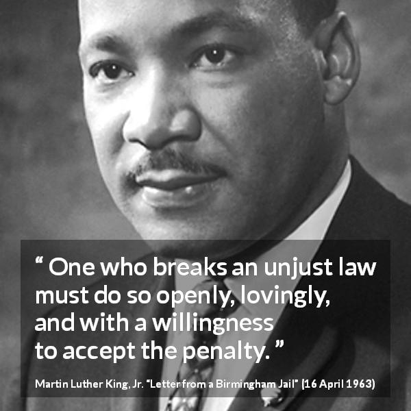 Martin Luther King, Jr. quote about justice from Letter from a Birmingham Jail - One who breaks an unjust law must do so openly, lovingly, and with a willingness to accept the penalty.