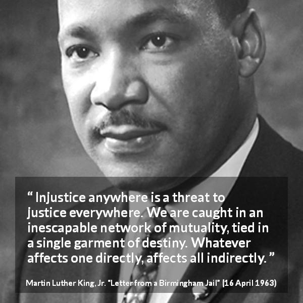 Martin Luther King, Jr. quote about justice from Letter from a Birmingham Jail - Injustice anywhere is a threat to justice everywhere. We are caught in an inescapable network of mutuality, tied in a single garment of destiny. Whatever affects one directly, affects all indirectly.