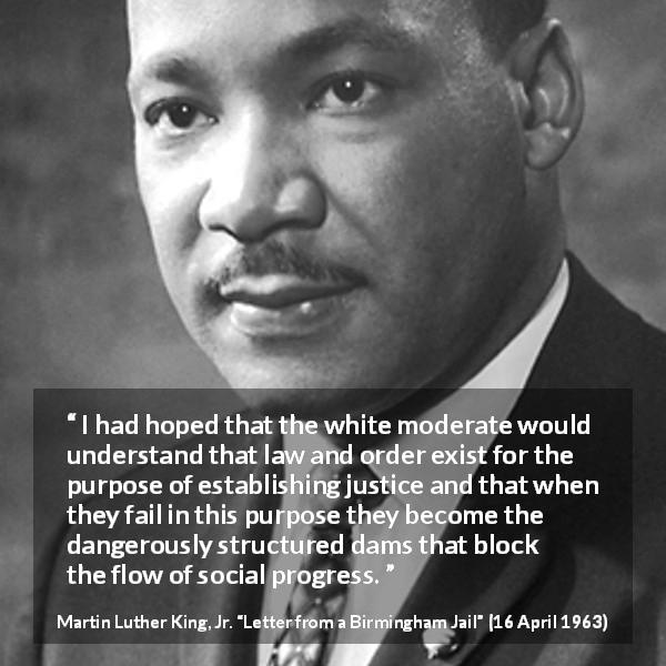 Martin Luther King, Jr. quote about justice from Letter from a Birmingham Jail - I had hoped that the white moderate would understand that law and order exist for the purpose of establishing justice and that when they fail in this purpose they become the dangerously structured dams that block the flow of social progress.