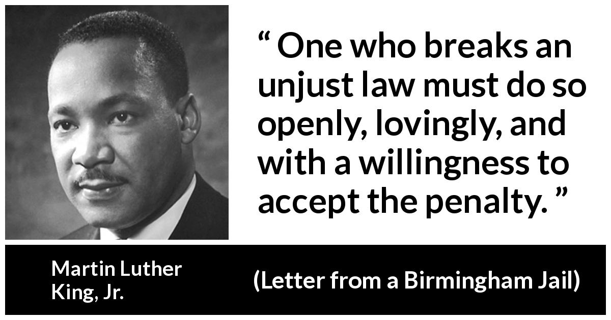 Martin Luther King, Jr. quote about justice from Letter from a Birmingham Jail - One who breaks an unjust law must do so openly, lovingly, and with a willingness to accept the penalty.