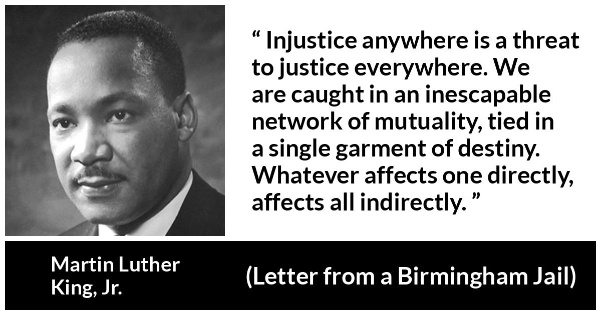 Martin Luther King, Jr. quote about justice from Letter from a Birmingham Jail - Injustice anywhere is a threat to justice everywhere. We are caught in an inescapable network of mutuality, tied in a single garment of destiny. Whatever affects one directly, affects all indirectly.