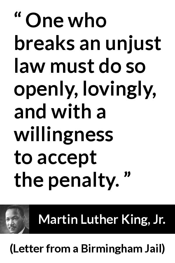 Martin Luther King, Jr. quote about justice from Letter from a Birmingham Jail - One who breaks an unjust law must do so openly, lovingly, and with a willingness to accept the penalty.
