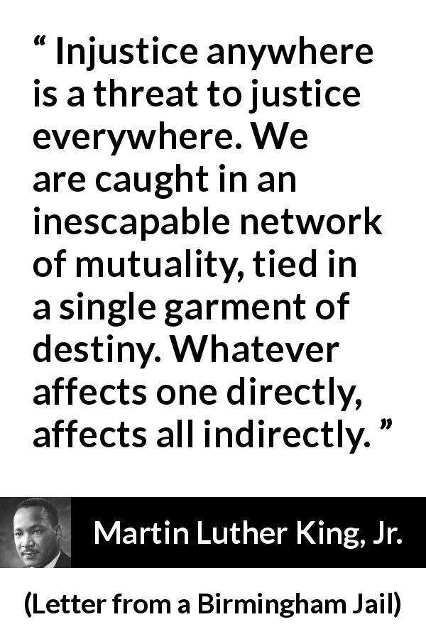 Martin Luther King, Jr. quote about justice from Letter from a Birmingham Jail - Injustice anywhere is a threat to justice everywhere. We are caught in an inescapable network of mutuality, tied in a single garment of destiny. Whatever affects one directly, affects all indirectly.