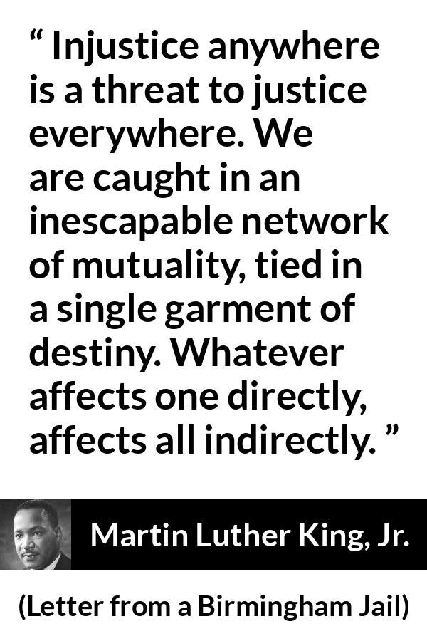 Martin Luther King, Jr. quote about justice from Letter from a Birmingham Jail - Injustice anywhere is a threat to justice everywhere. We are caught in an inescapable network of mutuality, tied in a single garment of destiny. Whatever affects one directly, affects all indirectly.