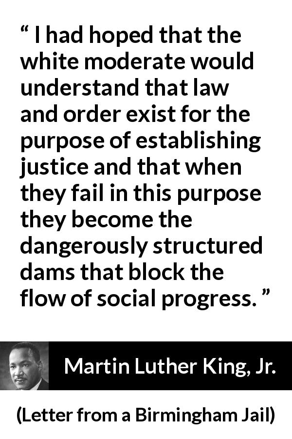 Martin Luther King, Jr. quote about justice from Letter from a Birmingham Jail - I had hoped that the white moderate would understand that law and order exist for the purpose of establishing justice and that when they fail in this purpose they become the dangerously structured dams that block the flow of social progress.