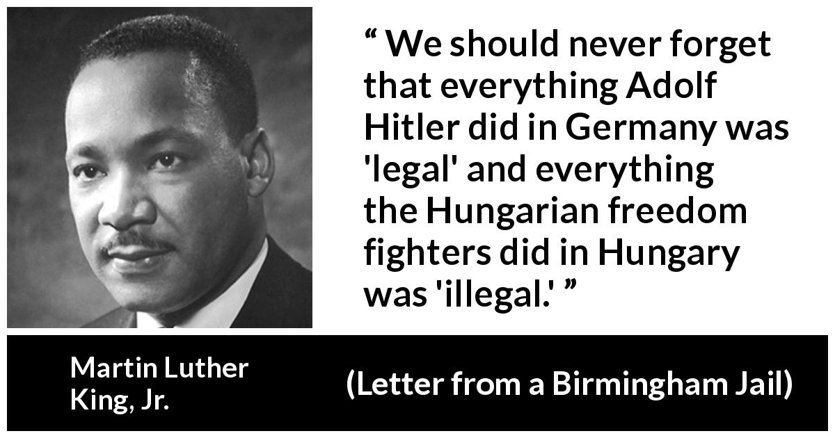 Martin Luther King, Jr. quote about law from Letter from a Birmingham Jail - We should never forget that everything Adolf Hitler did in Germany was 'legal' and everything the Hungarian freedom fighters did in Hungary was 'illegal.'
