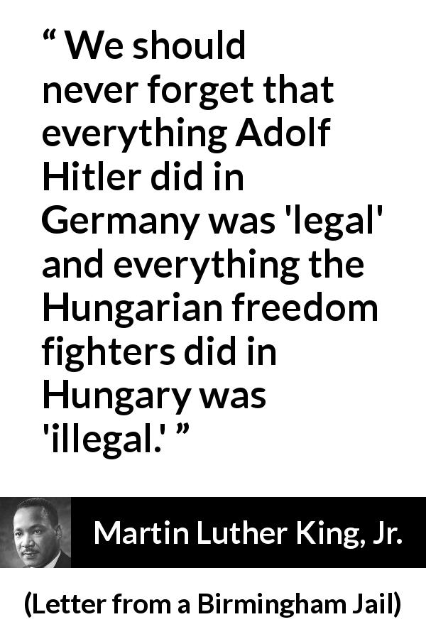 Martin Luther King, Jr. quote about law from Letter from a Birmingham Jail - We should never forget that everything Adolf Hitler did in Germany was 'legal' and everything the Hungarian freedom fighters did in Hungary was 'illegal.'