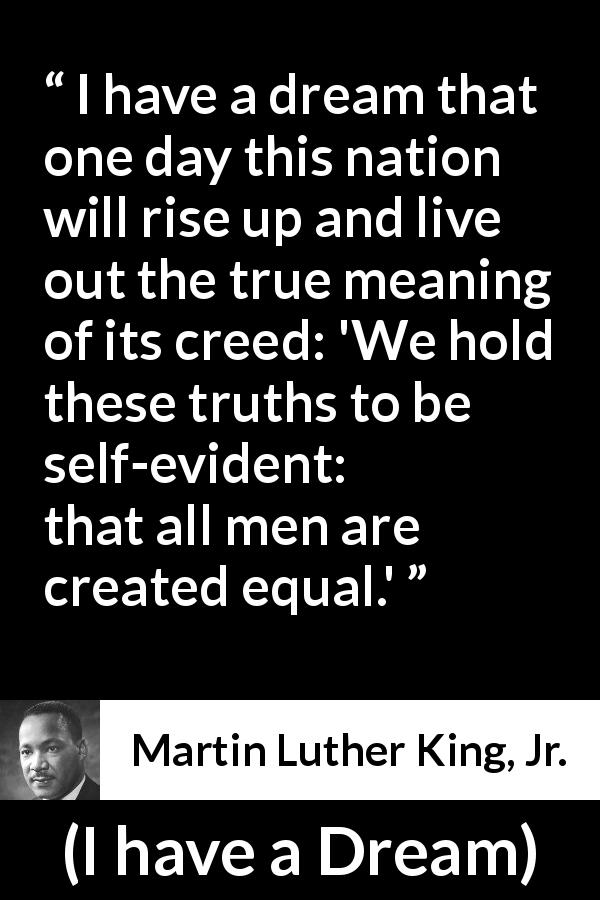 Martin Luther King, Jr. quote about men from I have a Dream - I have a dream that one day this nation will rise up and live out the true meaning of its creed: 'We hold these truths to be self-evident: that all men are created equal.'