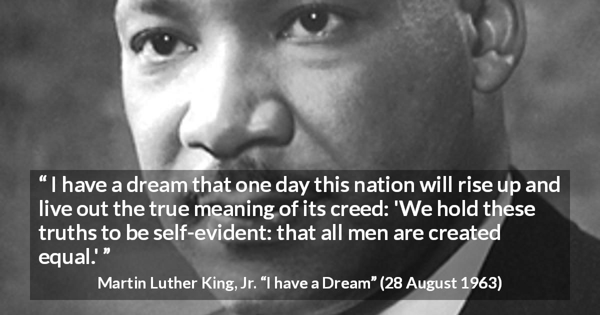 Martin Luther King, Jr. quote about men from I have a Dream - I have a dream that one day this nation will rise up and live out the true meaning of its creed: 'We hold these truths to be self-evident: that all men are created equal.'