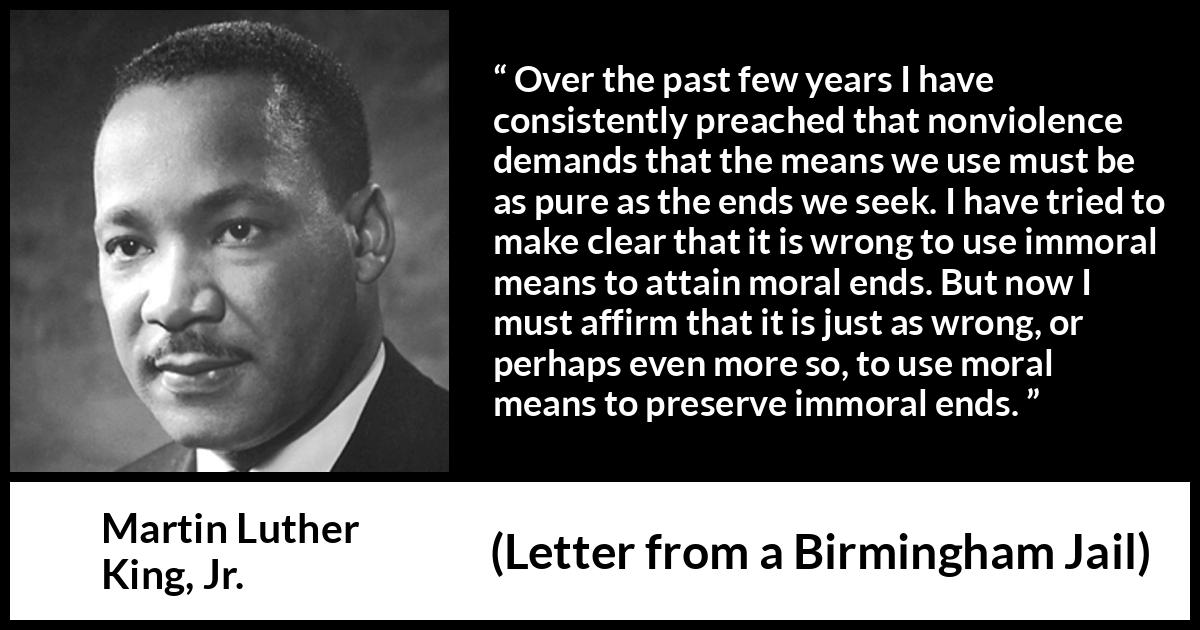 Martin Luther King, Jr. quote about morality from Letter from a Birmingham Jail - Over the past few years I have consistently preached that nonviolence demands that the means we use must be as pure as the ends we seek. I have tried to make clear that it is wrong to use immoral means to attain moral ends. But now I must affirm that it is just as wrong, or perhaps even more so, to use moral means to preserve immoral ends.