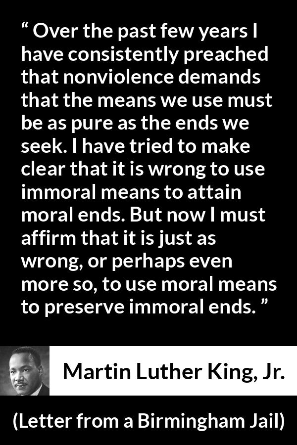 Martin Luther King, Jr. quote about morality from Letter from a Birmingham Jail - Over the past few years I have consistently preached that nonviolence demands that the means we use must be as pure as the ends we seek. I have tried to make clear that it is wrong to use immoral means to attain moral ends. But now I must affirm that it is just as wrong, or perhaps even more so, to use moral means to preserve immoral ends.