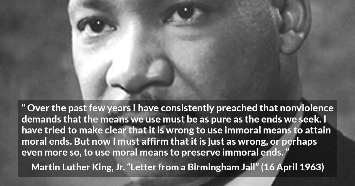 Martin Luther King, Jr. quote about morality from Letter from a Birmingham Jail - Over the past few years I have consistently preached that nonviolence demands that the means we use must be as pure as the ends we seek. I have tried to make clear that it is wrong to use immoral means to attain moral ends. But now I must affirm that it is just as wrong, or perhaps even more so, to use moral means to preserve immoral ends.