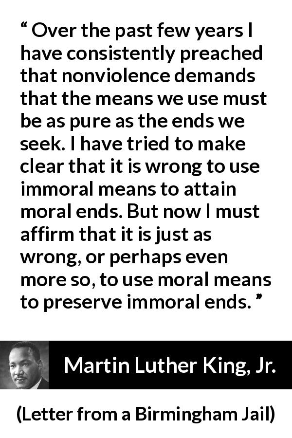 Martin Luther King, Jr. quote about morality from Letter from a Birmingham Jail - Over the past few years I have consistently preached that nonviolence demands that the means we use must be as pure as the ends we seek. I have tried to make clear that it is wrong to use immoral means to attain moral ends. But now I must affirm that it is just as wrong, or perhaps even more so, to use moral means to preserve immoral ends.