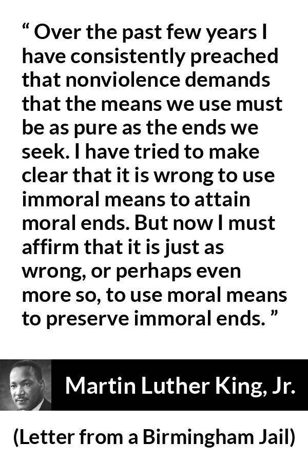 Martin Luther King, Jr. quote about morality from Letter from a Birmingham Jail - Over the past few years I have consistently preached that nonviolence demands that the means we use must be as pure as the ends we seek. I have tried to make clear that it is wrong to use immoral means to attain moral ends. But now I must affirm that it is just as wrong, or perhaps even more so, to use moral means to preserve immoral ends.