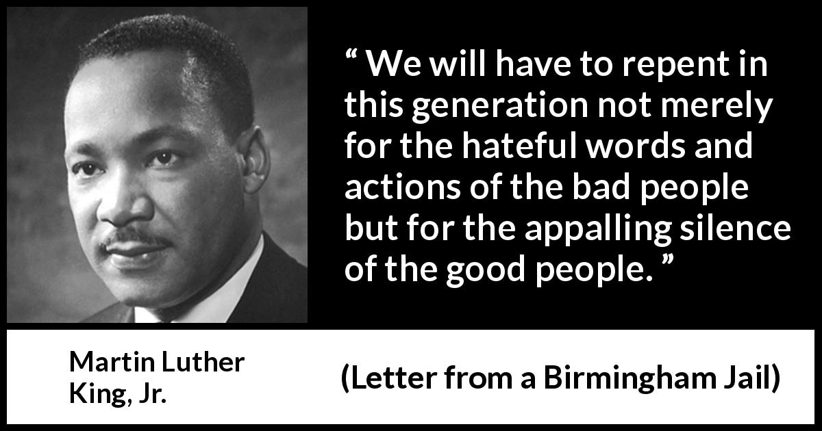 Martin Luther King, Jr. quote about silence from Letter from a Birmingham Jail - We will have to repent in this generation not merely for the hateful words and actions of the bad people but for the appalling silence of the good people.