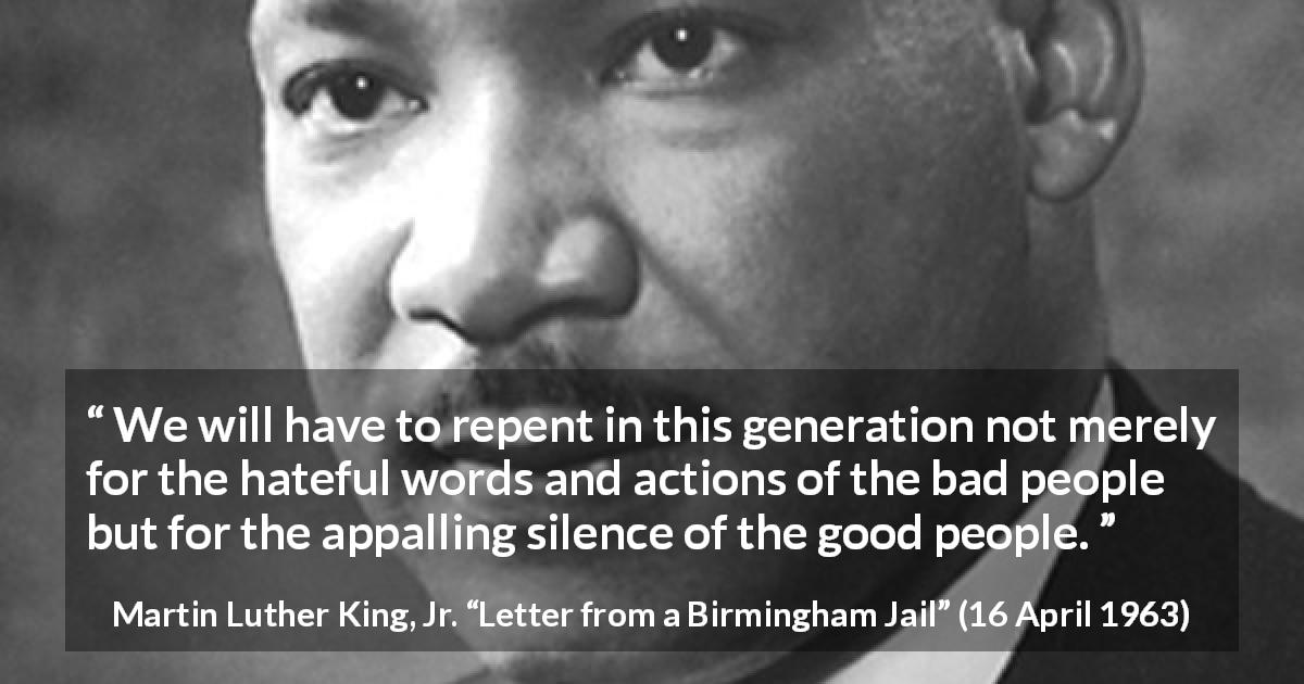 Martin Luther King, Jr. quote about silence from Letter from a Birmingham Jail - We will have to repent in this generation not merely for the hateful words and actions of the bad people but for the appalling silence of the good people.