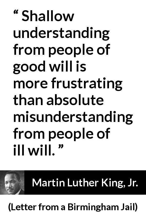 Martin Luther King, Jr. quote about understanding from Letter from a Birmingham Jail - Shallow understanding from people of good will is more frustrating than absolute misunderstanding from people of ill will.