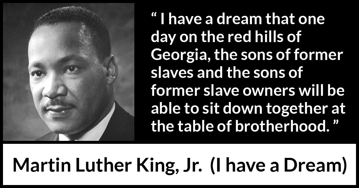 Martin Luther King, Jr. quote about dream from I have a Dream (28 August 1963) Martin Luther King, Jr. quote about dream from I have a Dream (28 August 1963) - I have a dream that one day on the red hills of Georgia, the sons of former slaves and the sons of former slave owners will be able to sit down together at the table of brotherhood.