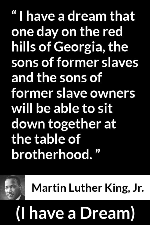 Martin Luther King, Jr. quote about dream from I have a Dream (28 August 1963) - I have a dream that one day on the red hills of Georgia, the sons of former slaves and the sons of former slave owners will be able to sit down together at the table of brotherhood.