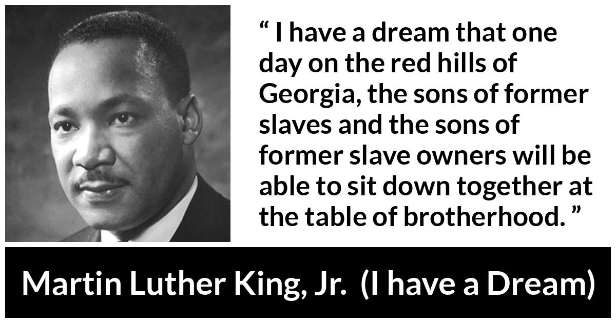 Martin Luther King, Jr. quote about dream from I have a Dream (28 August 1963) - I have a dream that one day on the red hills of Georgia, the sons of former slaves and the sons of former slave owners will be able to sit down together at the table of brotherhood.