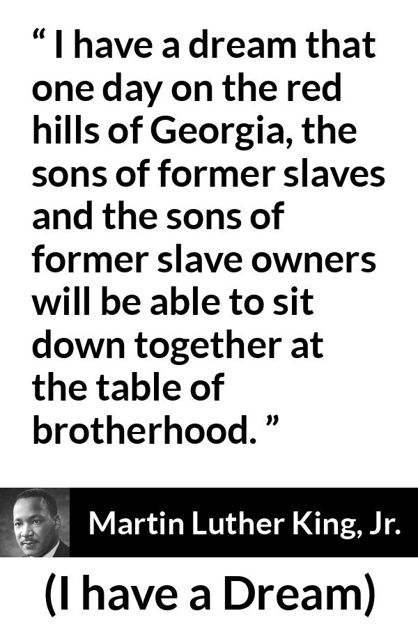 Martin Luther King, Jr. quote about dream from I have a Dream (28 August 1963) - I have a dream that one day on the red hills of Georgia, the sons of former slaves and the sons of former slave owners will be able to sit down together at the table of brotherhood.