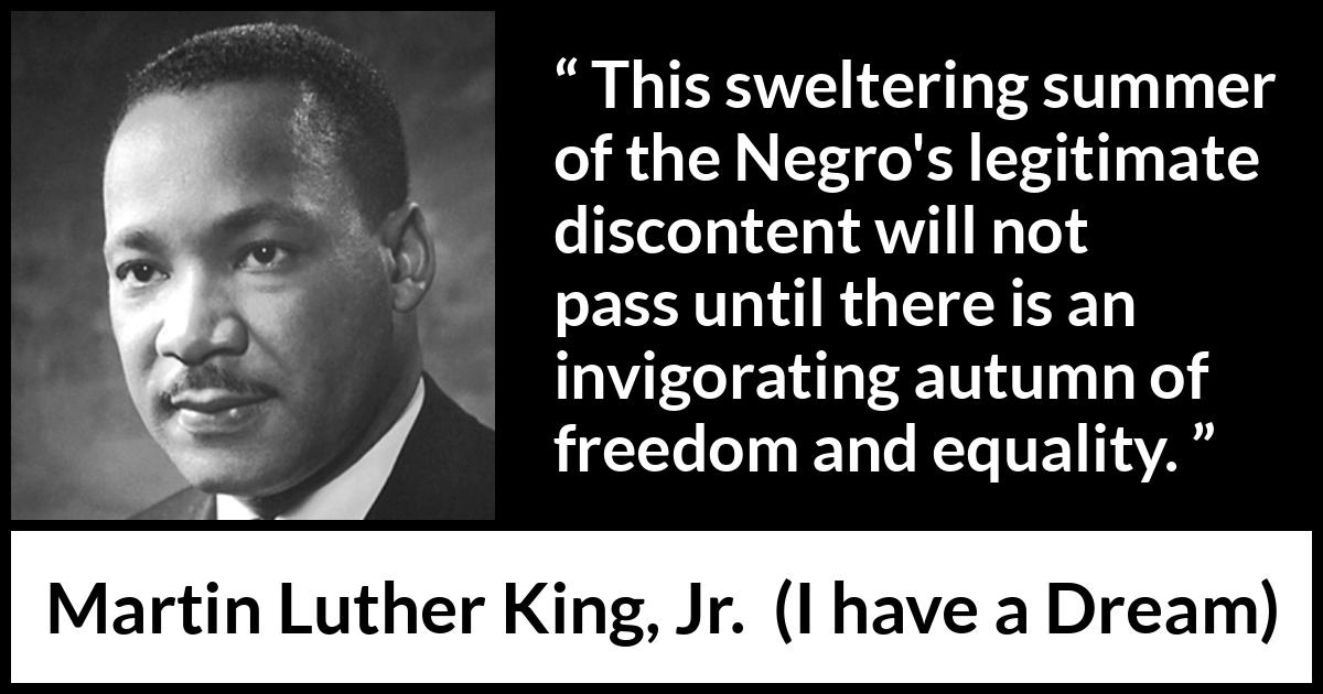 Martin Luther King, Jr. quote about freedom from I have a Dream (28 August 1963) Martin Luther King, Jr. quote about freedom from I have a Dream (28 August 1963) - This sweltering summer of the Negro's legitimate discontent will not pass until there is an invigorating autumn of freedom and equality.