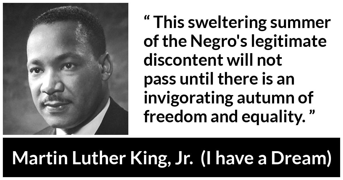 Martin Luther King, Jr. quote about freedom from I have a Dream (28 August 1963) - This sweltering summer of the Negro's legitimate discontent will not pass until there is an invigorating autumn of freedom and equality.