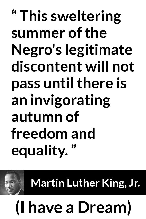 Martin Luther King, Jr. quote about freedom from I have a Dream (28 August 1963) - This sweltering summer of the Negro's legitimate discontent will not pass until there is an invigorating autumn of freedom and equality.