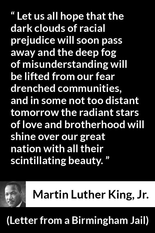 Martin Luther King, Jr. quote about hope from Letter from a Birmingham Jail (16 April 1963) - Let us all hope that the dark clouds of racial prejudice will soon pass away and the deep fog of misunderstanding will be lifted from our fear drenched communities, and in some not too distant tomorrow the radiant stars of love and brotherhood will shine over our great nation with all their scintillating beauty.