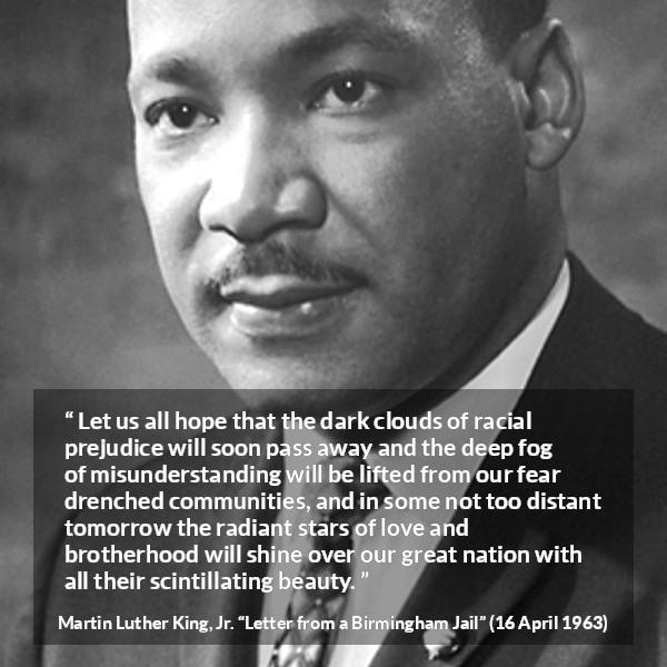 Martin Luther King, Jr. quote about hope from Letter from a Birmingham Jail (16 April 1963) - Let us all hope that the dark clouds of racial prejudice will soon pass away and the deep fog of misunderstanding will be lifted from our fear drenched communities, and in some not too distant tomorrow the radiant stars of love and brotherhood will shine over our great nation with all their scintillating beauty.