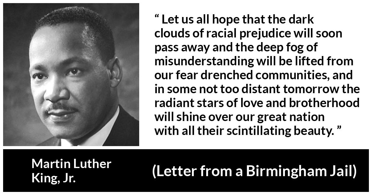Martin Luther King, Jr. quote about hope from Letter from a Birmingham Jail (16 April 1963) - Let us all hope that the dark clouds of racial prejudice will soon pass away and the deep fog of misunderstanding will be lifted from our fear drenched communities, and in some not too distant tomorrow the radiant stars of love and brotherhood will shine over our great nation with all their scintillating beauty.