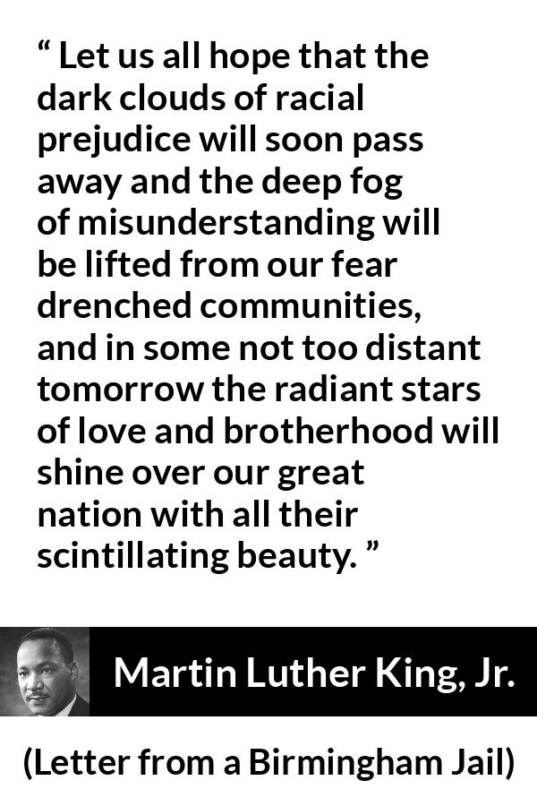 Martin Luther King, Jr. quote about hope from Letter from a Birmingham Jail (16 April 1963) - Let us all hope that the dark clouds of racial prejudice will soon pass away and the deep fog of misunderstanding will be lifted from our fear drenched communities, and in some not too distant tomorrow the radiant stars of love and brotherhood will shine over our great nation with all their scintillating beauty.